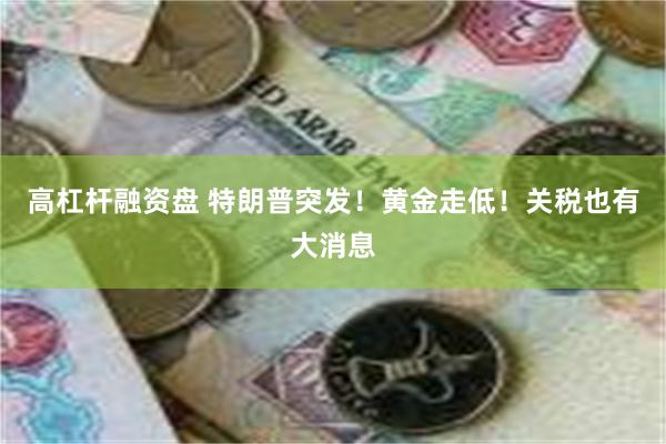 高杠杆融资盘 特朗普突发！黄金走低！关税也有大消息