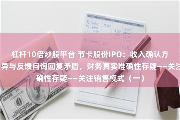 杠杆10倍炒股平台 节卡股份IPO：收入确认方式变更、数据差异与反馈问询回复矛盾，财务真实准确性存疑——关注销售模式（一）
