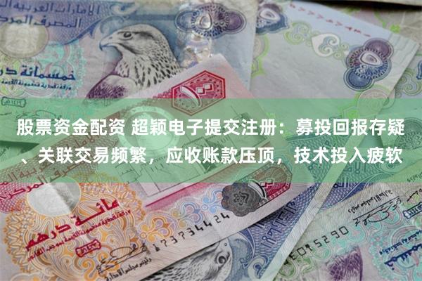 股票资金配资 超颖电子提交注册：募投回报存疑、关联交易频繁，应收账款压顶，技术投入疲软