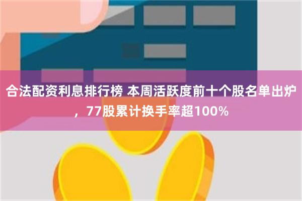 合法配资利息排行榜 本周活跃度前十个股名单出炉，77股累计换手率超100%