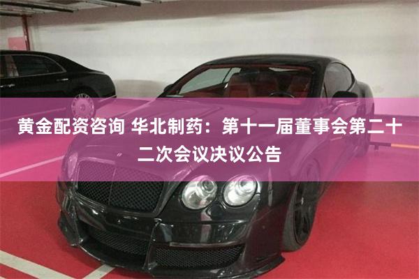 黄金配资咨询 华北制药：第十一届董事会第二十二次会议决议公告