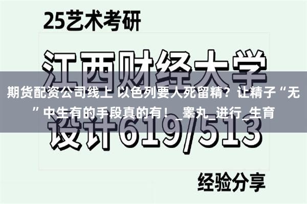 期货配资公司线上 以色列要人死留精？让精子“无”中生有的手段真的有！_睾丸_进行_生育