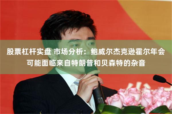 股票杠杆实盘 市场分析：鲍威尔杰克逊霍尔年会可能面临来自特朗普和贝森特的杂音