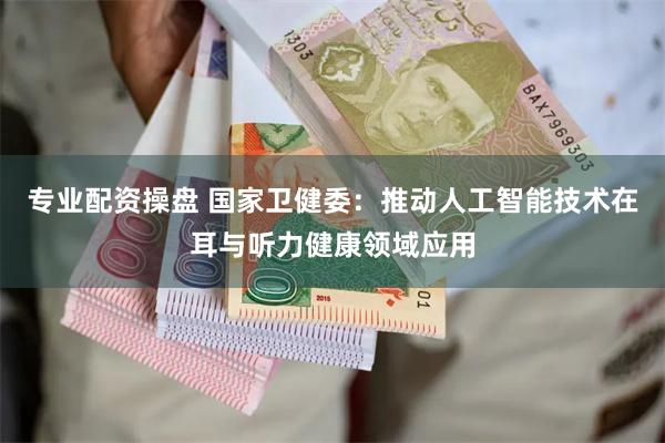 专业配资操盘 国家卫健委：推动人工智能技术在耳与听力健康领域应用