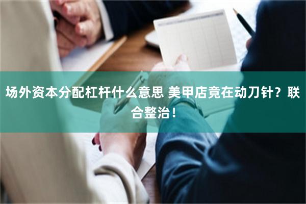 场外资本分配杠杆什么意思 美甲店竟在动刀针？联合整治！